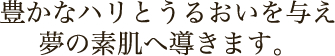 豊かなハリとうるおいを与え夢の素肌へ導きます。